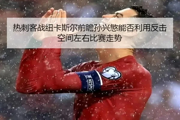 热刺客战纽卡斯尔前瞻孙兴慜能否利用反击空间左右比赛走势