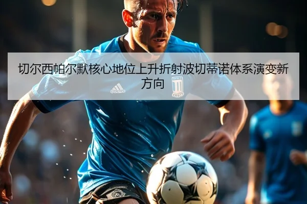 切尔西帕尔默核心地位上升折射波切蒂诺体系演变新方向