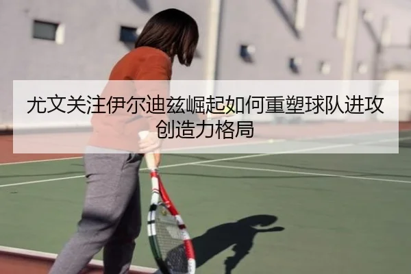 尤文关注伊尔迪兹崛起如何重塑球队进攻创造力格局