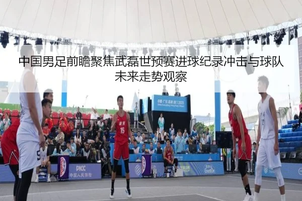 中国男足前瞻聚焦武磊世预赛进球纪录冲击与球队未来走势观察